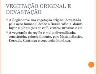 VEGETAÇÃO ORIGINAL E
DEVASTAÇÃO
 A Região teve sua vegetação original devastada
  pela ação humana, desde o Brasil colônia, dando
  lugar a plantações de café, centros urbanos e etc.
 A vegetação da região é muito diversificada,
  constituída, principalmente, por: Mata atlântica,
  Cerrado, Caatinga e vegetação litorânea.
 