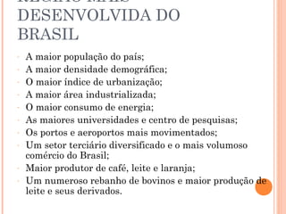REGIÃO MAIS
DESENVOLVIDA DO
BRASIL
-   A maior população do país;
-   A maior densidade demográfica;
-   O maior índice de urbanização;
-   A maior área industrializada;
-   O maior consumo de energia;
-   As maiores universidades e centro de pesquisas;
-   Os portos e aeroportos mais movimentados;
-   Um setor terciário diversificado e o mais volumoso
    comércio do Brasil;
-   Maior produtor de café, leite e laranja;
-   Um numeroso rebanho de bovinos e maior produção de
    leite e seus derivados.
 