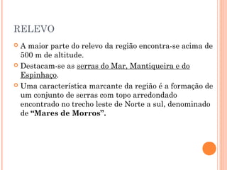 RELEVO
 A maior parte do relevo da região encontra-se acima de
  500 m de altitude.
 Destacam-se as serras do Mar, Mantiqueira e do
  Espinhaço.
 Uma característica marcante da região é a formação de
  um conjunto de serras com topo arredondado
  encontrado no trecho leste de Norte a sul, denominado
  de “Mares de Morros”.
 