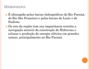 HIDROGRAFIA

 É abrangida pelas bacias hidrográficas do Rio Paraná,
  do Rio São Francisco e pelas bacias de Leste e do
  Sudeste.
 Os rios da região tem sua importância restrita a
  navegação através da construção de Hidrovias e
  eclusas e produção de energia elétrica em grandes
  usinas, principalmente no Rio Paraná.
 