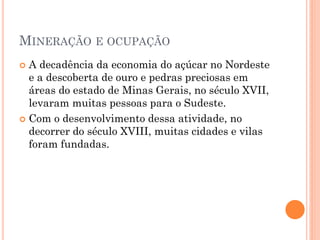 MINERAÇÃO E OCUPAÇÃO
 A decadência da economia do açúcar no Nordeste
  e a descoberta de ouro e pedras preciosas em
  áreas do estado de Minas Gerais, no século XVII,
  levaram muitas pessoas para o Sudeste.
 Com o desenvolvimento dessa atividade, no
  decorrer do século XVIII, muitas cidades e vilas
  foram fundadas.
 
