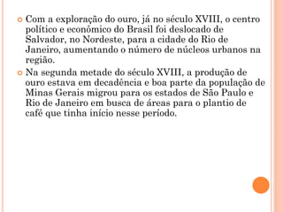  Com a exploração do ouro, já no século XVIII, o centro
  político e econômico do Brasil foi deslocado de
  Salvador, no Nordeste, para a cidade do Rio de
  Janeiro, aumentando o número de núcleos urbanos na
  região.
 Na segunda metade do século XVIII, a produção de
  ouro estava em decadência e boa parte da população de
  Minas Gerais migrou para os estados de São Paulo e
  Rio de Janeiro em busca de áreas para o plantio de
  café que tinha início nesse período.
 