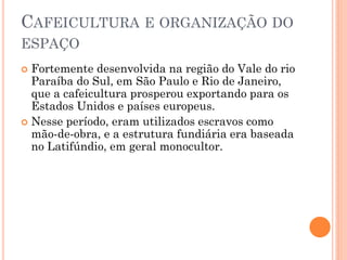 CAFEICULTURA E ORGANIZAÇÃO DO
ESPAÇO
 Fortemente desenvolvida na região do Vale do rio
  Paraíba do Sul, em São Paulo e Rio de Janeiro,
  que a cafeicultura prosperou exportando para os
  Estados Unidos e países europeus.
 Nesse período, eram utilizados escravos como
  mão-de-obra, e a estrutura fundiária era baseada
  no Latifúndio, em geral monocultor.
 