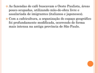  As fazendas de café buscavam o Oeste Paulista, áreas
  pouco ocupadas, utilizando mão-de-obra livre e
  assalariada de imigrantes (italianos e japoneses).
 Com a cafeicultura, a organização do espaço geográfico
  foi profundamente modificada, ocorrendo de forma
  mais intensa na antiga província de São Paulo.
 