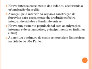  Houve intenso crescimento das cidades, acelerando a
  urbanização da região.
 Avançou pelo interior da região a construção de
  ferrovias para escoamento da produção cafeeira,
  integrando cidades e fundando outras.
 Houve um aumento populacional com as migrações
  internas e de estrangeiros, principalmente os italianos
  (1870).
 Aumentou o número de casas comerciais e financeiras
  na cidade de São Paulo.
 
