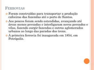 FERROVIAS
 Foram construídas para transportar a produção
  cafeeiras das fazendas até o porto de Santos.
 Aos poucos foram sendo estendidas, avançando até
  áreas menos povoadas e interligaram novos povoados e
  vilas, fazendo surgir fazendas e outros aglomerados
  urbanos ao longo das paradas dos trens.
 A primeira ferrovia foi inaugurada em 1854, em
  Petrópolis.
 