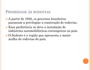 PRIORIDADE ÀS RODOVIAS
 A partir de 1950, os governos brasileiros
  passaram a privilegiar a construção de rodovias.
 Essa preferência se deve a instalação de
  indústrias automobilísticas estrangeiras no país.
 O Sudeste é a região que apresenta a maior
  malha de rodovias do país.
 