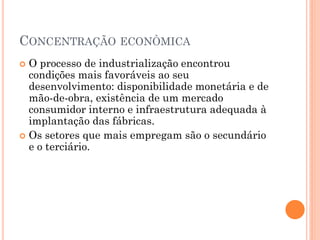 CONCENTRAÇÃO ECONÔMICA
 O processo de industrialização encontrou
  condições mais favoráveis ao seu
  desenvolvimento: disponibilidade monetária e de
  mão-de-obra, existência de um mercado
  consumidor interno e infraestrutura adequada à
  implantação das fábricas.
 Os setores que mais empregam são o secundário
  e o terciário.
 
