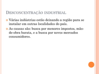 DESCONCENTRAÇÃO INDUSTRIAL
 Várias indústrias estão deixando a região para se
  instalar em outras localidades do país.
 As causas são: busca por menores impostos, mão-
  de-obra barata, e a busca por novos mercados
  consumidores.
 