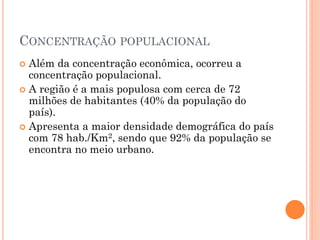 CONCENTRAÇÃO POPULACIONAL
 Além da concentração econômica, ocorreu a
  concentração populacional.
 A região é a mais populosa com cerca de 72
  milhões de habitantes (40% da população do
  país).
 Apresenta a maior densidade demográfica do país
  com 78 hab./Km2, sendo que 92% da população se
  encontra no meio urbano.
 