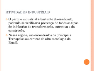 ATIVIDADES INDUSTRIAIS
 O parque industrial é bastante diversificado,
  podendo-se verificar a presença de todos os tipos
  de indústria: de transformação, extrativa e da
  construção.
 Nessa região, são encontrados os principais
  Tecnopolos ou centros de alta tecnologia do
  Brasil.
 