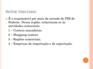 SETOR TERCIÁRIO
   É o responsável por mais da metade do PIB do
    Sudeste. Nessa região, relacionam-se às
    atividades comerciais:
    1 – Centros atacadistas
    2 – Shopping centers
    3 – Regiões comerciais.
    4 – Empresas de importação e de exportação.
 