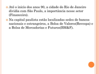  Até o inicio dos anos 90, a cidade do Rio de Janeiro
  dividia com São Paulo, a importância nesse setor
  (Financeiro).
 Na capital paulista estão localizadas sedes de bancos
  nacionais e estrangeiros, a Bolsa de Valores(Bovespa) e
  a Bolsa de Mercadorias e Futuros(BM&F).
 