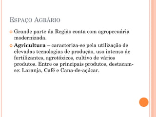 ESPAÇO AGRÁRIO
 Grande parte da Região conta com agropecuária
  modernizada.
 Agricultura – caracteriza-se pela utilização de
  elevadas tecnologias de produção, uso intenso de
  fertilizantes, agrotóxicos, cultivo de vários
  produtos. Entre os principais produtos, destacam-
  se: Laranja, Café e Cana-de-açúcar.
 