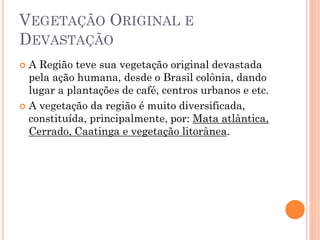 VEGETAÇÃO ORIGINAL E
DEVASTAÇÃO
 A Região teve sua vegetação original devastada
  pela ação humana, desde o Brasil colônia, dando
  lugar a plantações de café, centros urbanos e etc.
 A vegetação da região é muito diversificada,
  constituída, principalmente, por: Mata atlântica,
  Cerrado, Caatinga e vegetação litorânea.
 