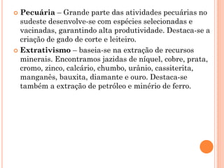  Pecuária – Grande parte das atividades pecuárias no
  sudeste desenvolve-se com espécies selecionadas e
  vacinadas, garantindo alta produtividade. Destaca-se a
  criação de gado de corte e leiteiro.
 Extrativismo – baseia-se na extração de recursos
  minerais. Encontramos jazidas de níquel, cobre, prata,
  cromo, zinco, calcário, chumbo, urânio, cassiterita,
  manganês, bauxita, diamante e ouro. Destaca-se
  também a extração de petróleo e minério de ferro.
 