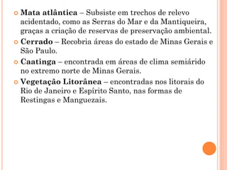  Mata atlântica – Subsiste em trechos de relevo
  acidentado, como as Serras do Mar e da Mantiqueira,
  graças a criação de reservas de preservação ambiental.
 Cerrado – Recobria áreas do estado de Minas Gerais e
  São Paulo.
 Caatinga – encontrada em áreas de clima semiárido
  no extremo norte de Minas Gerais.
 Vegetação Litorânea – encontradas nos litorais do
  Rio de Janeiro e Espírito Santo, nas formas de
  Restingas e Manguezais.
 