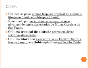 CLIMA
 Destaca-se pelos climas tropical, tropical de altitude,
  litorâneo úmido e Subtropical úmido.
 É marcado por verão chuvoso e inverno seco,
  abrangendo parte dos estados de Minas Gerais e de
  São Paulo.
 O Clima tropical de altitude ocorre em áreas
  serranas do sudeste.
 O Clima litorâneo é encontrado no Espírito Santo e
  Rio de Janeiro e o Subtropical no sul de São Paulo.
 