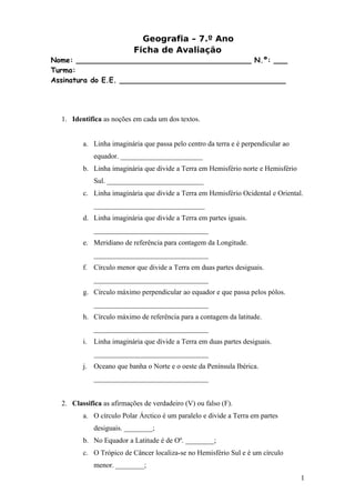 Geografia – 7.º Ano
                          Ficha de Avaliação
Nome: _______________________________________ N.º: ___
Turma:
Assinatura do E.E. _____________________________________




  1. Identifica as noções em cada um dos textos.


         a. Linha imaginária que passa pelo centro da terra e é perpendicular ao
             equador. _______________________
         b. Linha imaginária que divide a Terra em Hemisfério norte e Hemisfério
             Sul. ___________________________
         c. Linha imaginária que divide a Terra em Hemisfério Ocidental e Oriental.
             _______________________________
         d. Linha imaginária que divide a Terra em partes iguais.
             ________________________________
         e. Meridiano de referência para contagem da Longitude.
             ________________________________
         f. Círculo menor que divide a Terra em duas partes desiguais.
             ________________________________
         g. Círculo máximo perpendicular ao equador e que passa pelos pólos.
             ________________________________
         h. Círculo máximo de referência para a contagem da latitude.
             ________________________________
         i. Linha imaginária que divide a Terra em duas partes desiguais.
             ________________________________
         j. Oceano que banha o Norte e o oeste da Península Ibérica.
             ________________________________


  2. Classifica as afirmações de verdadeiro (V) ou falso (F).
         a. O círculo Polar Árctico é um paralelo e divide a Terra em partes
             desiguais. ________;
         b. No Equador a Latitude é de Oº. ________;
         c. O Trópico de Câncer localiza-se no Hemisfério Sul e é um círculo
             menor. ________;
                                                                                   1
 