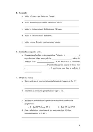 5. Responde.
       a. Indica três mares que banhem a Europa.
          __________________________________________________________
       b. Indica dois mares que banhem a Península Itálica.
          __________________________________________________________
       c. Indica os limites naturais do Continente Africano.
          __________________________________________________________
       d. Indica os limites naturais da Europa.
          __________________________________________________________
       e. Indica o nome do maior mar interior do Mundo.
          __________________________________________________________


6. Completa os seguintes textos.
       a. O oceano que banha a costa ocidental de Portugal é o ______________ e
          o que banha o sul do nosso país é o _____________________. A Este de
          Portugal fica a __________________. A Sul localiza-se o continente
          _______________________. O continente que fica a oeste do nosso país
          é ________________________. O continente que fica a sudeste é
          __________________.


7. Observa o mapa 2
       a. Que relação existe entre os valores da latitude dos lugares A, B e C ?
          __________________________________________________________
          __________________________________________________________
       b. Determina as coordenas geográficas do lugar D e E.
          __________________________________________________________
          __________________________________________________________
       c. Assinala no planisfério os lugares com as seguintes coordenadas
          geográficas:
               i. F – Lat 30º N; Long 20º O            G – Lat. 20º S e 30º O
       d. Qual é a latitude e a longitude de um ponto que dista 50º O do
          semimeridiano de 20º E 40ºS.
       _____________________________________________________________
       _____________________________________________________________

                                                                                   3
 
