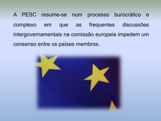 A PESC resume-se num processo burocrático e
complexo   em    que   as   frequentes   discussões
intergovernamentais na comissão europeia impedem um
consenso entre os países membros.
 