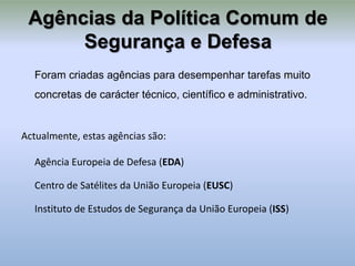 Agências da Política Comum de
      Segurança e Defesa
  Foram criadas agências para desempenhar tarefas muito
  concretas de carácter técnico, científico e administrativo.


Actualmente, estas agências são:

  Agência Europeia de Defesa (EDA)

  Centro de Satélites da União Europeia (EUSC)

  Instituto de Estudos de Segurança da União Europeia (ISS)
 