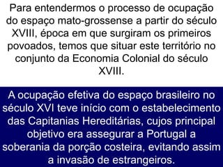 Para entendermos o processo de ocupação
do espaço mato-grossense a partir do século
XVIII, época em que surgiram os primeiros
povoados, temos que situar este território no
conjunto da Economia Colonial do século
XVIII.
A ocupação efetiva do espaço brasileiro no
século XVI teve início com o estabelecimento
das Capitanias Hereditárias, cujos principal
objetivo era assegurar a Portugal a
soberania da porção costeira, evitando assim
a invasão de estrangeiros.
 