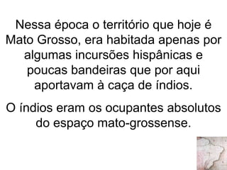 Nessa época o território que hoje é
Mato Grosso, era habitada apenas por
algumas incursões hispânicas e
poucas bandeiras que por aqui
aportavam à caça de índios.
O índios eram os ocupantes absolutos
do espaço mato-grossense.
 