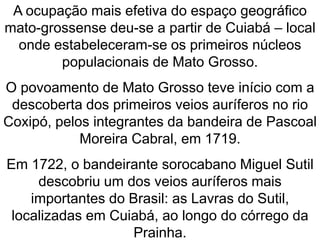 A ocupação mais efetiva do espaço geográfico
mato-grossense deu-se a partir de Cuiabá – local
onde estabeleceram-se os primeiros núcleos
populacionais de Mato Grosso.
O povoamento de Mato Grosso teve início com a
descoberta dos primeiros veios auríferos no rio
Coxipó, pelos integrantes da bandeira de Pascoal
Moreira Cabral, em 1719.
Em 1722, o bandeirante sorocabano Miguel Sutil
descobriu um dos veios auríferos mais
importantes do Brasil: as Lavras do Sutil,
localizadas em Cuiabá, ao longo do córrego da
Prainha.
 