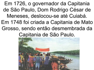 Em 1726, o governador da Capitania
de São Paulo, Dom Rodrigo César de
Meneses, deslocou-se até Cuiabá.
Em 1748 foi criada a Capitania de Mato
Grosso, sendo então desmembrada da
Capitania de São Paulo.
 