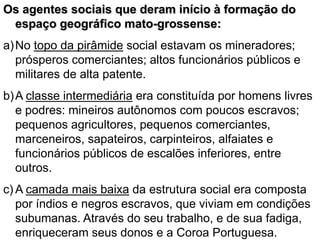 Os agentes sociais que deram início à formação do
espaço geográfico mato-grossense:
a)No topo da pirâmide social estavam os mineradores;
prósperos comerciantes; altos funcionários públicos e
militares de alta patente.
b)A classe intermediária era constituída por homens livres
e podres: mineiros autônomos com poucos escravos;
pequenos agricultores, pequenos comerciantes,
marceneiros, sapateiros, carpinteiros, alfaiates e
funcionários públicos de escalões inferiores, entre
outros.
c) A camada mais baixa da estrutura social era composta
por índios e negros escravos, que viviam em condições
subumanas. Através do seu trabalho, e de sua fadiga,
enriqueceram seus donos e a Coroa Portuguesa.
 