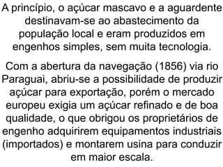 A princípio, o açúcar mascavo e a aguardente
destinavam-se ao abastecimento da
população local e eram produzidos em
engenhos simples, sem muita tecnologia.
Com a abertura da navegação (1856) via rio
Paraguai, abriu-se a possibilidade de produzir
açúcar para exportação, porém o mercado
europeu exigia um açúcar refinado e de boa
qualidade, o que obrigou os proprietários de
engenho adquirirem equipamentos industriais
(importados) e montarem usina para conduzir
em maior escala.
 