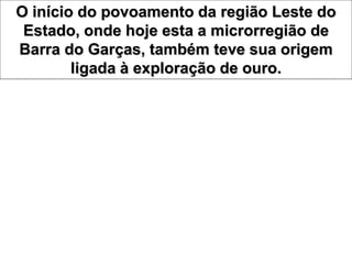 O início do povoamento da região Leste do
Estado, onde hoje esta a microrregião de
Barra do Garças, também teve sua origem
ligada à exploração de ouro.
 