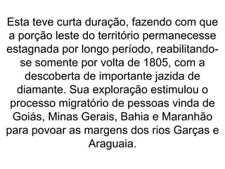Esta teve curta duração, fazendo com que
a porção leste do território permanecesse
estagnada por longo período, reabilitando-
se somente por volta de 1805, com a
descoberta de importante jazida de
diamante. Sua exploração estimulou o
processo migratório de pessoas vinda de
Goiás, Minas Gerais, Bahia e Maranhão
para povoar as margens dos rios Garças e
Araguaia.
 