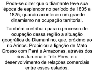 Pode-se dizer que o diamante teve sua
época de esplendor no período de 1805 a
1825, quando aconteceu um grande
dinamismo na ocupação territorial.
Também contribuiu para o processo de
ocupação dessa região a situação
geográfica de Diamantino, que, próximo ao
rio Arinos. Propiciou a ligação de Mato
Grosso com Pará e Amazonas, através dos
rios Juruena e Tele Pires, e o
desenvolvimento de relações comerciais
entre esses estados.
 