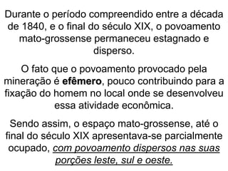 Durante o período compreendido entre a década
de 1840, e o final do século XIX, o povoamento
mato-grossense permaneceu estagnado e
disperso.
O fato que o povoamento provocado pela
mineração é efêmero, pouco contribuindo para a
fixação do homem no local onde se desenvolveu
essa atividade econômica.
Sendo assim, o espaço mato-grossense, até o
final do século XIX apresentava-se parcialmente
ocupado, com povoamento dispersos nas suas
porções leste, sul e oeste.
 