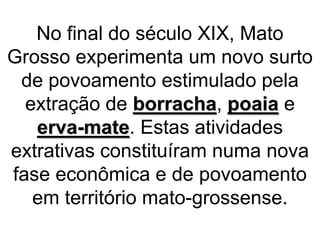 No final do século XIX, Mato
Grosso experimenta um novo surto
de povoamento estimulado pela
extração de borracha, poaia e
erva-mate. Estas atividades
extrativas constituíram numa nova
fase econômica e de povoamento
em território mato-grossense.
 