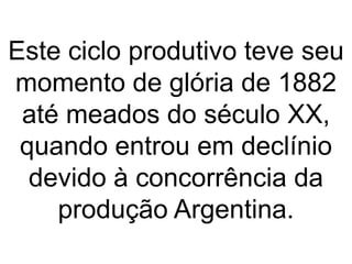 Este ciclo produtivo teve seu
momento de glória de 1882
até meados do século XX,
quando entrou em declínio
devido à concorrência da
produção Argentina.
 