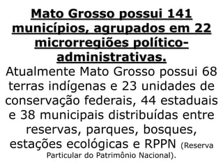 Mato Grosso possui 141
municípios, agrupados em 22
microrregiões político-
administrativas.
Atualmente Mato Grosso possui 68
terras indígenas e 23 unidades de
conservação federais, 44 estaduais
e 38 municipais distribuídas entre
reservas, parques, bosques,
estações ecológicas e RPPN (Reserva
Particular do Patrimônio Nacional).
 