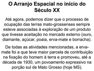 O Arranjo Espacial no início do
Século XX
Até agora, podemos dizer que o processo de
ocupação das terras mato-grossenses sempre
esteve associadas à exploração de um produto
que tivesse aceitação no mercado externo (ouro,
diamante, açúcar, poaia, erva-mate e borracha).
De todas as atividades mencionadas, a erva-
mate foi a que teve maior parcela de contribuição
na fixação do homem à terra e promoveu, até a
década de 1930, um povoamento expressivo na
porção sul de Mato Grosso (hoje MS).
 