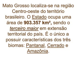 Mato Grosso localiza-se na região
Centro-oeste do território
brasileiro. O Estado ocupa uma
área de 903.357 km², sendo o
terceiro maior em extensão
territorial do país. É o único a
possuir características dos três
biomas: Pantanal, Cerrado e
Amazônia.
 