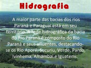Hidrografia     A maior parte das bacias dos rios Paraná e Paraguai está em seu território. A rede hidrográfica da bacia do Rio Paraná é composto do Rio Paraná e seus afluentes, destacando-se os Rio Aporé, Sucuriu, Verde, Pardo, Ivinhema, Amambai e Iguatemi.  