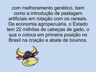 com melhoramento genético, bem como a introdução de pastagem artificiais em rotação com os cereais. De economia agropecuária, o Estado tem 22 milhões de cabeças de gado, o que o coloca em primeira posição no Brasil na criação e abate de bovinos. 