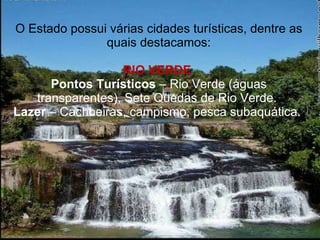 O Estado possui várias cidades turísticas, dentre as quais destacamos: RIO VERDE  Pontos Turísticos  – Rio Verde (águas transparentes), Sete Quedas de Rio Verde.  Lazer  – Cachoeiras, campismo, pesca subaquática.  
