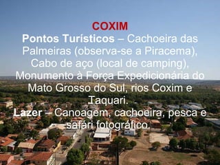 COXIM Pontos Turísticos  – Cachoeira das Palmeiras (observa-se a Piracema), Cabo de aço (local de camping), Monumento à Força Expedicionária do Mato Grosso do Sul, rios Coxim e Taquari.  Lazer  – Canoagem, cachoeira, pesca e safári fotográfico.  