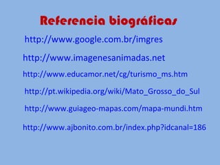 Referencia biográficas  http://www.google.com.br/imgres   http://www.imagenesanimadas.net   http://www.educamor.net/cg/turismo_ms.htm   http://pt.wikipedia.org/wiki/Mato_Grosso_do_Sul   http://www.guiageo-mapas.com/mapa-mundi.htm http://www.ajbonito.com.br/index.php?idcanal=186   