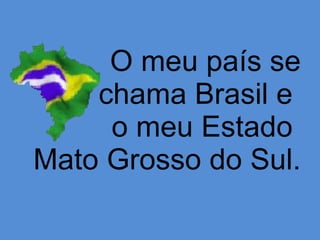 O meu país se chama Brasil e  o meu Estado  Mato Grosso do Sul. 