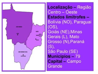 Localização –   Região Centro – Oeste Estados limítrofes –  Bolívia (NO), Paraguai (OS), Goiás (NE),Minas Gerais (L), Mato Grosso (N),Paraná (S), São Paulo (SE) Municípios –   79 Capital –  Campo Grande 