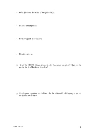 -   OPA (Oferta Pública d’Adquisició):




   -   Països emergents:




   -   Comerç just o solidari:




   -   Deute extern:




   2. Què és l’ONU (Organització de Nacions Unides)? Què és la
      carta de les Nacions Unides?




   3. Expliqueu quatre variables de la situació d’Espanya en el
      conjunt mundial ?




CFAM "La Pau"
                                                             2
 