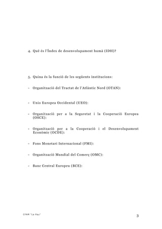 4. Què és l’Índex de desenvolupament humà (IDH)?




   5. Quina és la funció de les següents institucions:


   -   Organització del Tractat de l’Atlàntic Nord (OTAN):



   -   Unio Europea Occidental (UEO):


   -   Organització per a la Seguretat i la Cooperació Europea
       (OSCE):


   -   Organització per a la Cooperació i el Desenvolupament
       Econòmic (OCDE):


   -   Fons Monetari Internacional (FMI):


   -   Organització Mundial del Comerç (OMC):


   -   Banc Central Europeu (BCE):




CFAM "La Pau"
                                                             3
 